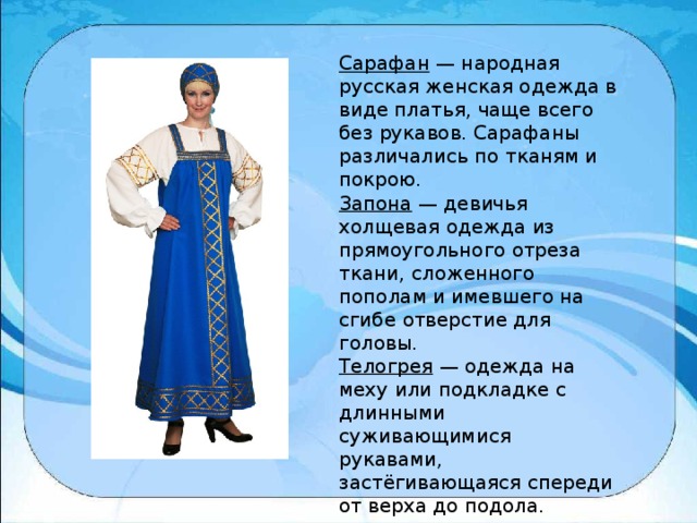 Сарафан  — народная русская женская одежда в виде платья, чаще всего без рукавов. Сарафаны различались по тканям и покрою. Запона  — девичья холщевая одежда из прямоугольного отреза ткани, сложенного пополам и имевшего на сгибе отверстие для головы. Телогрея  — одежда на меху или подкладке с длинными суживающимися рукавами, застёгивающаяся спереди от верха до подола.