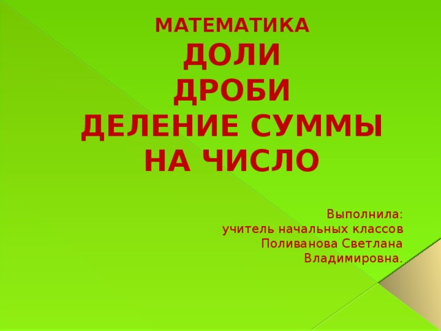 МАТЕМАТИКА  ДОЛИ  ДРОБИ  ДЕЛЕНИЕ СУММЫ НА ЧИСЛО Выполнила: учитель начальных классов Поливанова Светлана Владимировна.