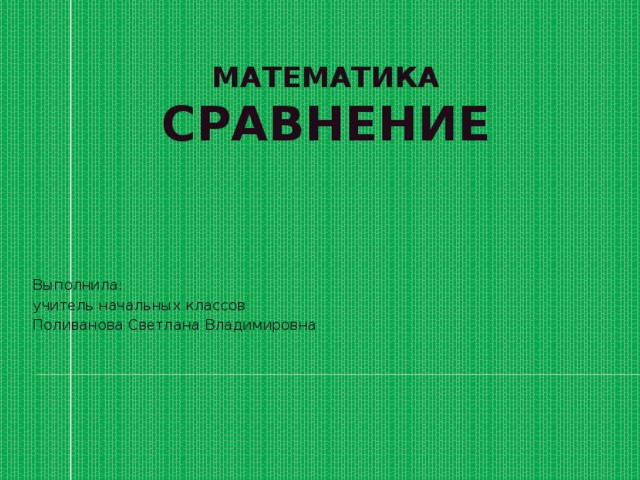 МАТЕМАТИКА  СРАВНЕНИЕ Выполнила: учитель начальных классов Поливанова Светлана Владимировна