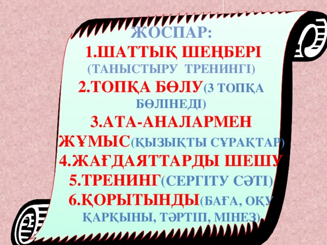 Жоспар:  1.Шаттық шеңбері (таныстыру тренингі) 2.Топқа бөлу (3 топқа бөлінеді) 3.Ата-аналармен жұмыс (қызықты сұрақтар) 4.Жағдаяттарды шешу 5.тренинг (Сергіту сәті) 6.Қорытынды (баға, оқу қарқыны, тәртіп, мінез)