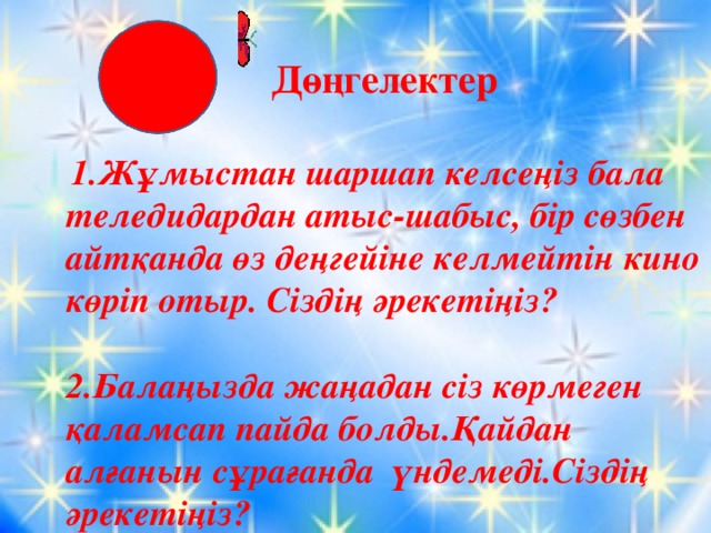 Дөңгелектер  1.Жұмыстан шаршап келсеңіз бала теледидардан атыс-шабыс, бір сөзбен айтқанда өз деңгейіне келмейтін кино көріп отыр. Сіздің әрекетіңіз?  2.Балаңызда жаңадан сіз көрмеген қаламсап пайда болды.Қайдан алғанын сұрағанда үндемеді.Сіздің әрекетіңіз?