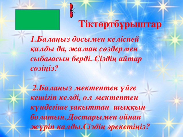 Тіктөртбұрыштар 1.Балаңыз досымен келіспей қалды да, жаман сөздермен сыбағасын берді. Сіздің айтар сөзіңіз?   2.Балаңыз мектептен үйге кешігіп келді, ол мектептен күндегіше уақыттан шыққын болатын.Достарымен ойнап жүріп қалды.Сіздің әрекетіңіз?