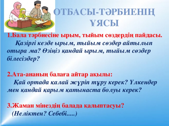 Отбасы-тәрбиенің ұясы 1.Бала тәрбиесіне ырым, тыйым сөздердің пайдасы.  Қазіргі кезде ырым, тыйым сөздер айтылып отыра ма? Өзіңіз қандай ырым, тыйым сөздер білесіздер?  2.Ата-ананың балаға айтар ақылы:  Қай ортада қалай жүріп тұру керек? Үлкендер мен қандай қарым қатынаста болуы керек?  3.Жаман мінездің балада қалыптасуы?  (Неліктен? Себебі.....)