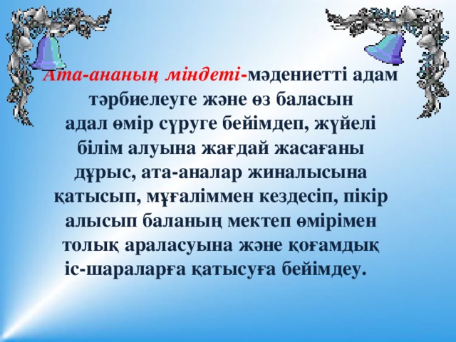 Ата-ананың міндеті - мәдениетті адам тәрбиелеуге және өз баласын адал өмір сүруге бейімдеп, жүйелі білім алуына жағдай жасағаны дұрыс, ата-аналар жиналысына қатысып, мұғаліммен кездесіп, пікір алысып баланың мектеп өмірімен толық араласуына және қоғамдық іс-шараларға қатысуға бейімдеу.