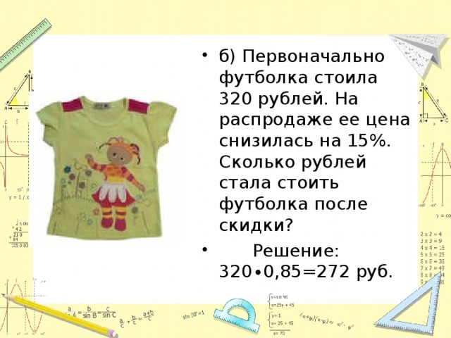 б) Первоначально футболка стоила 320 рублей. На распродаже ее цена снизилась на 15%. Сколько рублей стала стоить футболка после скидки?  Решение: 320∙0,85=272 руб.