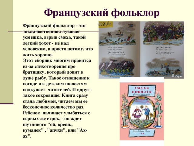 Французский фольклор    Французский фольклор - это такая постоянная лукавая усмешка, взрыв смеха, такой легкий хохот - не над человеком, а просто потому, что жить хорошо.  Этот сборник многим нравится из-за стихотворения про братишку, который ловит в луже рыбу. Такое отношение к погоде и к детским шалостям подкупает читателей. И вдруг - такое сокровище. Книга сразу стала любимой, читаем мы ее бесконечное количество раз. Ребенок начинает улыбаться с первых же строк, - он ждет шутливого 