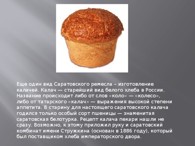 Еще один вид Саратовского ремесла – изготовление калачей. Калач — старейший вид белого хлеба в России. Название происходит либо от слов «коло» — «колесо», либо от татарского «калач» — выражения высокой степени аппетита. В старину для настоящего саратовского калача годился только особый сорт пшеницы — знаменитая саратовская белотурка. Рецепт калача пекари нашли не сразу. Возможно, к этому приложил руку и саратовский комбинат имени Стружкина (основан в 1886 году), который был поставщиком хлеба императорского двора.