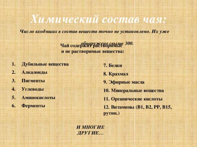 Химический состав чая: Число входящих в состав веществ точно не установлено. Их уже  обнаружено свыше 300.  Чай содержит растворимые  и не растворимые вещества: Дубильные вещества Алкалоиды Пигменты Углеводы Аминокислоты Ферменты 7. Белки 8. Крахмал 9. Эфирные масла 10. Минеральные вещества 11. Органические кислоты 12. Витамины (В1, В2, РР, В15, рутин.) И МНОГИЕ ДРУГИЕ…