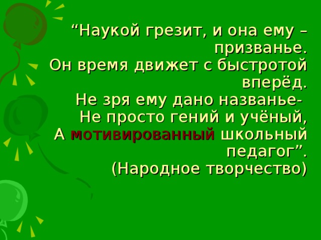 “ Наукой грезит, и она ему – призванье.  Он время движет с быстротой вперёд.  Не зря ему дано названье-  Не просто гений и учёный,  А мотивированный школьный педагог”.  (Народное творчество)