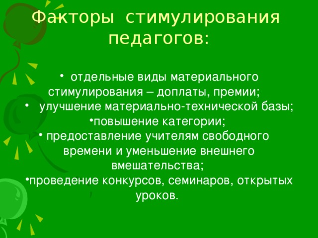 Факторы стимулирования педагогов:  отдельные виды материального стимулирования – доплаты, премии;  улучшение материально-технической базы; повышение категории;  предоставление учителям свободного времени и уменьшение внешнего вмешательства;