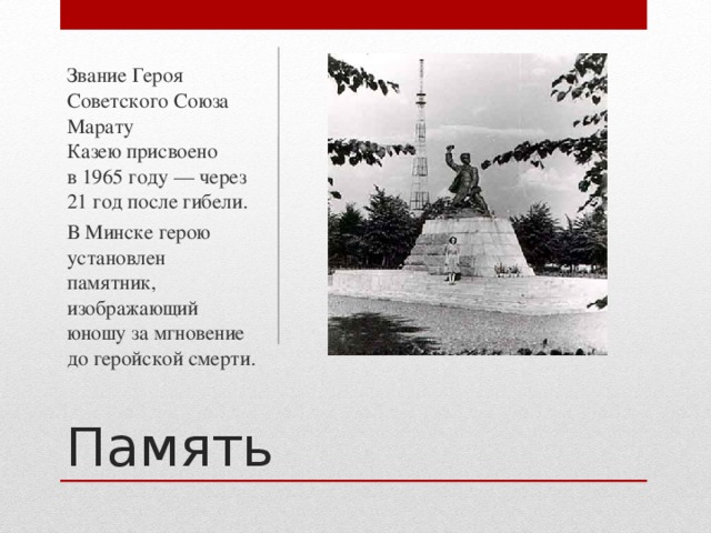 Звание Героя Советского Союза Марату Казею присвоено в 1965 году — через 21 год после гибели. В Минске герою установлен памятник, изображающий юношу за мгновение до геройской смерти. Память