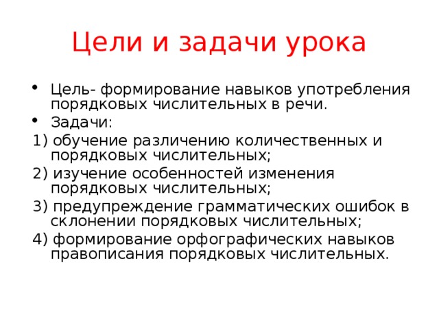 Цели и задачи урока Цель- формирование навыков употребления порядковых числительных в речи. Задачи: 1) обучение различению количественных и порядковых числительных; 2) изучение особенностей изменения порядковых числительных; 3) предупреждение грамматических ошибок в склонении порядковых числительных; 4) формирование орфографических навыков правописания порядковых числительных.