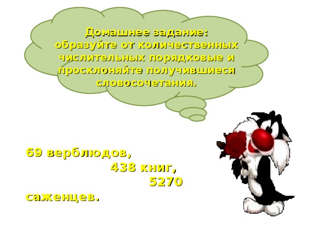 Домашнее задание: образуйте от количественных числительных порядковые и просклоняйте получившиеся словосочетания. 69 верблюдов,  438 книг,  5270 саженцев.