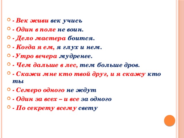 - Век живи век учись - Один в поле не воин. - Дело мастера боится. - Когда я ем, я глух и нем. - Утро вечера мудренее. - Чем дальше в лес, тем больше дров. - Скажи мне кто твой друг, и я скажу кто ты - Семеро одного не ждут - Один за всех – и все за одного - По секрету всему свету