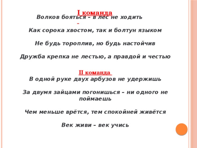 Волков бояться – в лес не ходить  Как сорока хвостом, так и болтун языком Не будь тороплив, но будь настойчив Дружба крепка не лестью, а правдой и честью II команда В одной руке двух арбузов не удержишь За двумя зайцами погонишься – ни одного не поймаешь Чем меньше врётся, тем спокойней живётся Век живи – век учись I команда