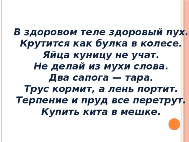 В здоровом теле здоровый пух. Крутится как булка в колесе. Яйца куницу не учат. Не делай из мухи слова. Два сапога — тара. Трус кормит, а лень портит. Терпение и пруд все перетрут. Купить кита в мешке.