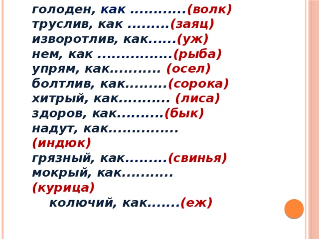 голоден, как ............ (волк) труслив, как ......... (заяц) изворотлив, как ...... (уж) нем, как ................ (рыба) упрям, как........... (осел) болтлив, как......... (сорока) хитрый, как........... (лиса) здоров, как .......... (бык) надут, как............... (индюк) грязный, как ......... (свинья) мокрый, как........... (курица)  колючий, как ....... (еж)