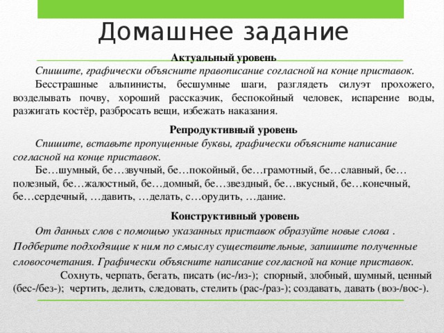 Домашнее задание Актуальный уровень Спишите, графически объясните правописание согласной на конце приставок. Бесстрашные альпинисты, бесшумные шаги, разглядеть силуэт прохожего, возделывать почву, хороший рассказчик, беспокойный человек, испарение воды, разжигать костёр, разбросать вещи, избежать наказания. Репродуктивный уровень Спишите, вставьте пропущенные буквы, графически объясните написание согласной на конце приставок. Бе…шумный, бе…звучный, бе…покойный, бе…грамотный, бе…славный, бе…полезный, бе…жалостный, бе…домный, бе…звездный, бе…вкусный, бе…конечный, бе…сердечный, …давить, …делать, с…орудить, …дание. Конструктивный уровень От данных слов с помощью указанных приставок образуйте новые слова  . Подберите подходящие к ним по смыслу существительные, запишите полученные словосочетания. Графически  объясните написание согласной на конце приставок.  Сохнуть, черпать, бегать, писать (ис-/из-); спорный, злобный, шумный, ценный (бес-/без-); чертить, делить, следовать, стелить (рас-/раз-); создавать, давать (воз-/вос-).