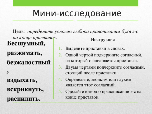 Мини-исследование Цель: определить условия выбора правописания букв з-с на конце приставок. Инструкция Выделите приставки в словах. Одной чертой подчеркните согласный, на который оканчивается приставка. Двумя чертами подчеркните согласный, стоящий после приставки. Определите, звонким или глухим является этот согласный. Сделайте вывод о правописании з-с на конце приставок. Бесшумный, разжимать, безжалостный, вздыхать, вскрикнуть, распилить.