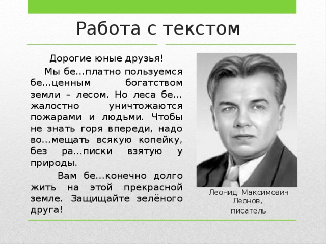 Работа с текстом Дорогие юные друзья!  Мы бе…платно пользуемся бе…ценным богатством земли – лесом. Но леса бе…жалостно уничтожаются пожарами и людьми. Чтобы не знать горя впереди, надо во…мещать всякую копейку, без ра…писки взятую у природы.  Вам бе…конечно долго жить на этой прекрасной земле. Защищайте зелёного друга! Леонид Максимович Леонов, писатель