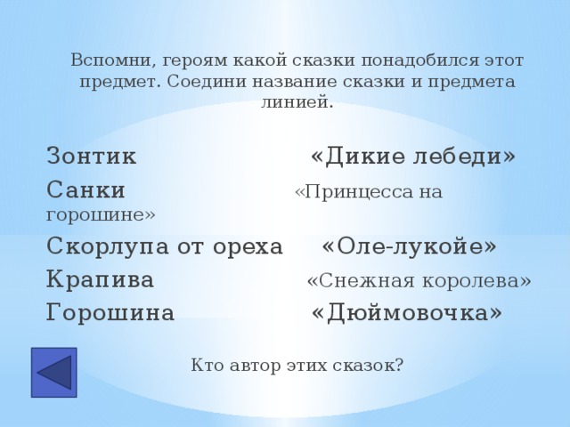 Вспомни, героям какой сказки понадобился этот предмет. Соедини название сказки и предмета линией. Зонтик «Дикие лебеди» Санки «Принцесса на горошине» Скорлупа от ореха «Оле-лукойе» Крапива «Снежная королева» Горошина «Дюймовочка» Кто автор этих сказок?