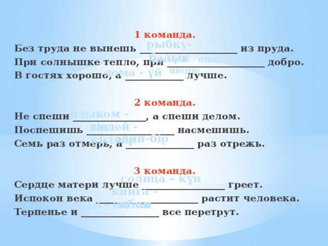 1 команда. Без труда не вынешь ____________________ из пруда. При солнышке тепло, при ____________________ добро. В гостях хорошо, а ____________ лучше.  2 команда. Не спеши _______________, а спеши делом. Поспешишь __________________ насмешишь. Семь раз отмерь, а ______________ раз отрежь.  3 команда. Сердце матери лучше _________________ греет. Испокон века _____________________ растит человека. Терпенье и ________________ все перетрут. рыбку-балық матери – ана, шеше дома - үй языком - тіл людей - кісілер один-бір солнца – күн книга - кітап труд - еңбек