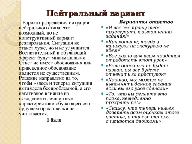 Нейтральный вариант  Вариант разрешения ситуации нейтрального типа, это возможный, но не конструктивный вариант реагирования. Ситуация не станет хуже, но и не улучшится. Воспитательный и обучающий эффект будут минимальными. Ответ не имеет обоснования или приведенное обоснование является не существенным. Решение направлено на то, чтобы «здесь и теперь» ситуация выглядела бе с проблемной, а его негативное влияние на поведение и личностные характеристики обучающегося в будущем практически не учитывается.  1 балл  Варианты ответов