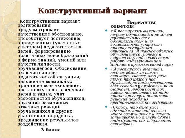 Конструктивный вариант  Конструктивный вариант реагирования предусматривает качественное обоснование; способствует достижению определенных (указанных учителем) педагогических целей, формированию позитивных новообразований в форме знаний, умений или качеств личности обучающегося. Обоснование включает анализ педагогической ситуации, изложение возможных причин ее возникновения, постановку педагогических целей и задач; учет особенностей обучающихся; описание возможных ответных реакций обучающихся и других участников инцидента, предвидение результатов воздействия. 3 балла  Варианты ответов: