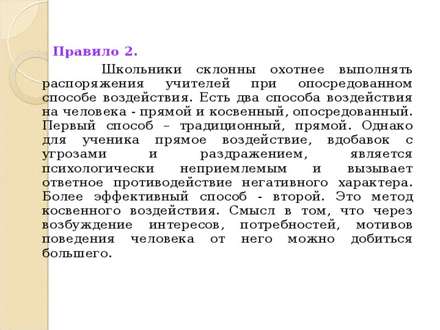 Правило 2.   Школьники склонны охотнее выполнять распоряжения учителей при опосредованном способе воздействия. Есть два способа воздействия на человека - прямой и косвенный, опосредованный. Первый способ – традиционный, прямой. Однако для ученика прямое воздействие, вдобавок с угрозами и раздражением, является психологически неприемлемым и вызывает ответное противодействие негативного характера. Более эффективный способ - второй. Это метод косвенного воздействия. Смысл в том, что через возбуждение интересов, потребностей, мотивов поведения человека от него можно добиться большего.