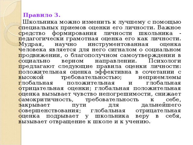 Правило 3.   Школьника можно изменить к лучшему с помощью специальных приемов оценки его личности. Важное средство формирования личности школьника - педагогически грамотная оценка его как личности. Мудрая, научно инструментованная оценка человека является для него сигналом о социальном продвижении, о благополучном самоутверждении в социально верном направлении. Психологи предлагают следующие правила оценки личности: положительная оценка эффективна в сочетании с высокой требовательностью; неприемлемы глобальная положительная и глобальная отрицательная оценки; глобальная положительная оценка вызывает чувство непогрешимости, снижает самокритичность, требовательность к себе, закрывает пути для дальнейшего совершенствования; глобальная отрицательная оценка подрывает у школьника веру в себя, вызывает отвращение к школе и к учению.