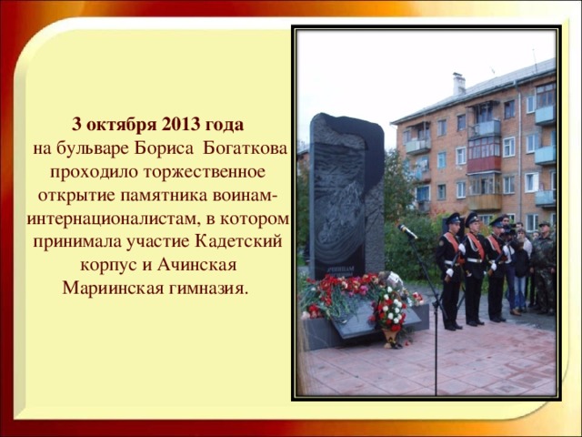 3 октября 2013 года   на бульваре Бориса Богаткова проходило торжественное открытие памятника воинам-интернационалистам, в котором принимала участие Кадетский корпус и Ачинская Мариинская гимназия.