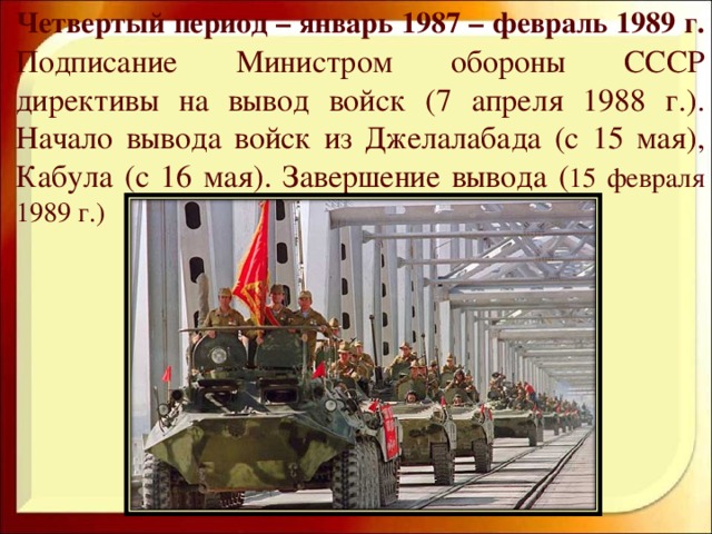 Четвертый период – январь 1987 – февраль 1989 г. Подписание Министром обороны СССР директивы на вывод войск (7 апреля 1988 г.). Начало вывода войск из Джелалабада (с 15 мая), Кабула (с 16 мая). Завершение вывода ( 15 февраля 1989 г.)