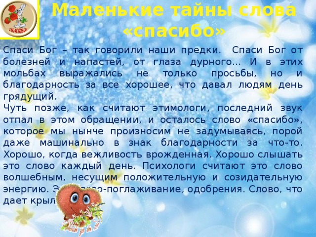 Маленькие тайны слова «спасибо»   Спаси Бог – так говорили наши предки. Спаси Бог от болезней и напастей, от глаза дурного… И в этих мольбах выражались не только просьбы, но и благодарность за все хорошее, что давал людям день грядущий.  Чуть позже, как считают этимологи, последний звук отпал в этом обращении, и осталось слово «спасибо», которое мы нынче произносим не задумываясь, порой даже машинально в знак благодарности за что-то.  Хорошо, когда вежливость врожденная. Хорошо слышать это слово каждый день. Психологи считают это слово волшебным, несущим положительную и созидательную энергию. Это слово-поглаживание, одобрения. Слово, что дает крылья…