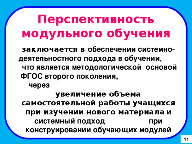 Перспективность модульного обучения заключается в обеспечении системно-деятельностного подхода в обучении, что является методологической основой ФГОС второго поколения, через увеличение объема самостоятельной работы учащихся при изучении нового материала и системный подход при конструировании обучающих модулей 11