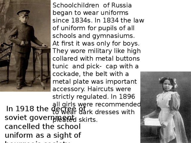 Schoolchildren of Russia began to wear uniforms since 1834s. In 1834 the law of uniform for pupils of all schools and gymnasiums. At first it was only for boys. They wore military like high collared with metal buttons tunic and pick- cap with a cockade, the belt with a metal plate was important accessory. Haircuts were strictly regulated. In 1896 all girls were recommended to wear dark dresses with pleated skirts.  In 1918 the decree of soviet government cancelled the school uniform as a sight of bourgeois society.