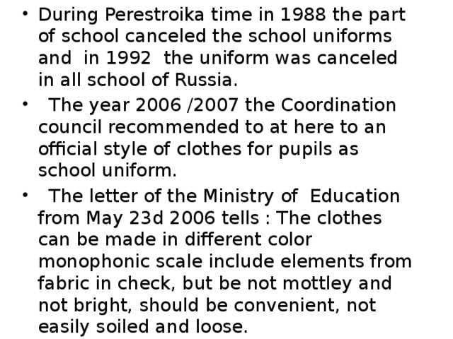 During Perestroika time in 1988 the part of school canceled the school uniforms and in 1992 the uniform was canceled in all school of Russia.  The year 2006 /2007 the Coordination council recommended to at here to an official style of clothes for pupils as school uniform.  The letter of the Ministry of Education from May 23d 2006 tells : The clothes can be made in different color monophonic scale include elements from fabric in check, but be not mottley and not bright, should be convenient, not easily soiled and loose.