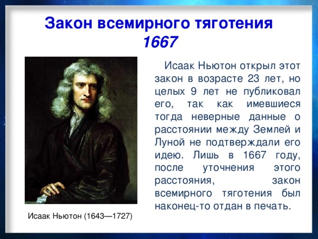 Закон всемирного тяготения 1667  Исаак Ньютон открыл этот закон в возрасте 23 лет, но целых 9 лет не публиковал его, так как имевшиеся тогда неверные данные о расстоянии между Землей и Луной не подтверждали его идею. Лишь в 1667 году, после уточнения этого расстояния, закон всемирного тяготения был наконец-то отдан в печать. Исаак Ньютон (1643—1727)