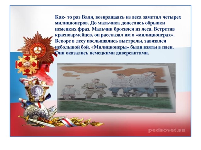 Как- то раз Валя, возвращаясь из леса заметил четырех милиционеров. До мальчика донеслись обрывки немецких фраз. Мальчик бросился из леса. Встретив красноармейцев, он рассказал им о «милиционерах». Вскоре в лесу послышались выстрелы, завязался небольшой бой. «Милиционеры» были взяты в плен. Они оказались немецкими диверсантами.