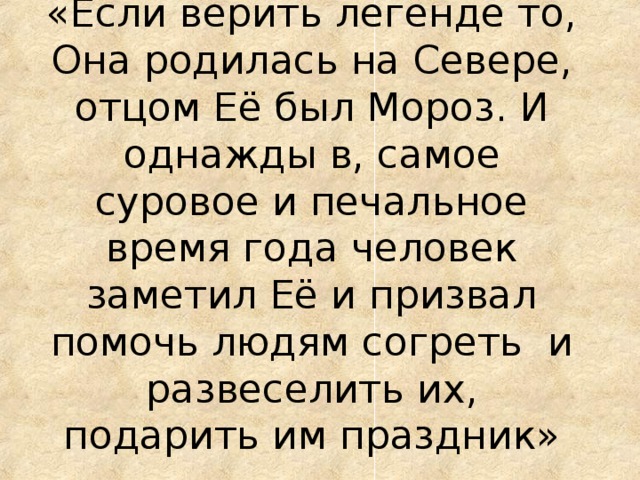 «Если верить легенде то, Она родилась на Севере, отцом Её был Мороз. И однажды в, самое суровое и печальное время года человек заметил Её и призвал помочь людям согреть и развеселить их, подарить им праздник»