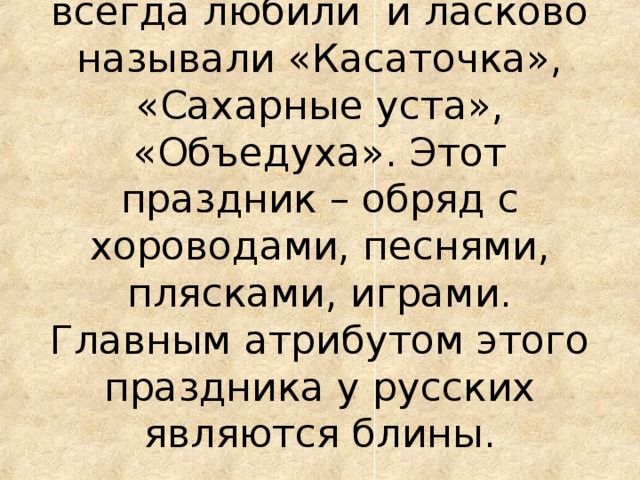 Этот праздник в народе всегда любили и ласково называли «Касаточка», «Сахарные уста», «Объедуха». Этот праздник – обряд с хороводами, песнями, плясками, играми. Главным атрибутом этого праздника у русских являются блины .