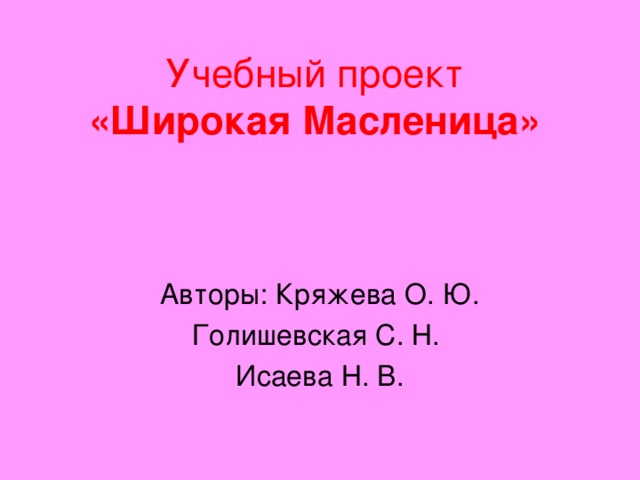 Учебный проект  «Широкая Масленица» Авторы: Кряжева О. Ю. Голишевская С. Н. Исаева Н. В.