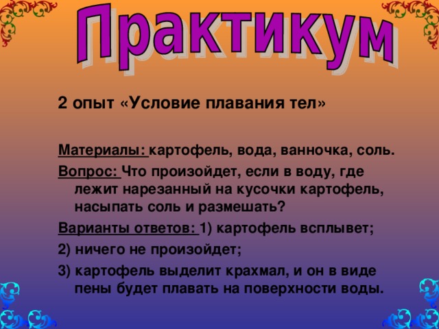 2 опыт «Условие плавания тел»  Материалы: картофель, вода, ванночка, соль. Вопрос: Что произойдет, если в воду, где лежит нарезанный на кусочки картофель, насыпать соль и размешать? Варианты ответов: 1) картофель всплывет; 2) ничего не произойдет; 3) картофель выделит крахмал, и он в виде пены будет плавать на поверхности воды.