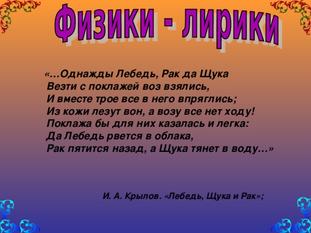 «…Однажды Лебедь, Рак да Щука  Везти с поклажей воз взялись,  И вместе трое все в него впряглись;  Из кожи лезут вон, а возу все нет ходу!  Поклажа бы для них казалась и легка:  Да Лебедь рвется в облака,  Рак пятится назад, а Щука тянет в воду…»     И. А. Крылов. «Лебедь, Щука и Рак»;