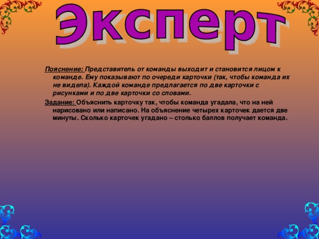 Пояснение: Представитель от команды выходит и становится лицом к команде. Ему показывают по очереди карточки (так, чтобы команда их не видела). Каждой команде предлагается по две карточки с рисунками и по две карточки со словами. Задание: Объяснить карточку так, чтобы команда угадала, что на ней нарисовано или написано. На объяснение четырех карточек дается две минуты. Сколько карточек угадано – столько баллов получает команда.