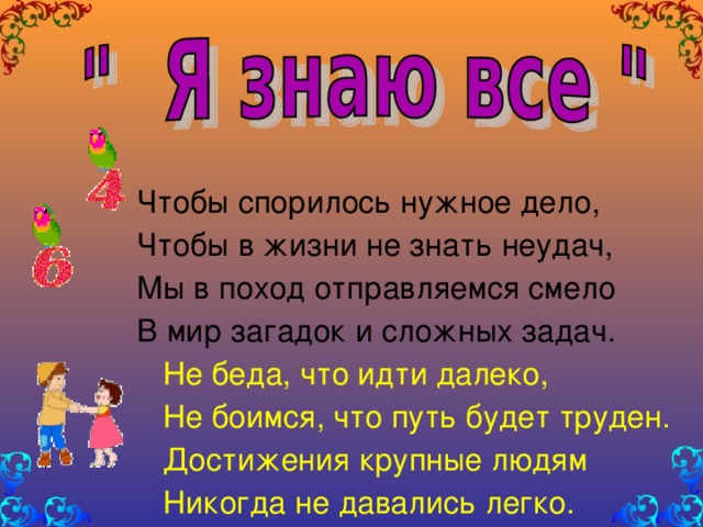 Чтобы спорилось нужное дело, Чтобы в жизни не знать неудач, Мы в поход отправляемся смело В мир загадок и сложных задач.  Не беда, что идти далеко,  Не боимся, что путь будет труден.  Достижения крупные людям  Никогда не давались легко.