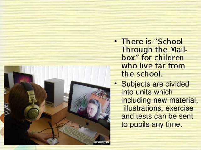 There is “School Through the Mail-box” for children who live far from the school. Subjects are divided into units which including new material, illustrations, exercise and tests can be sent to pupils any time.