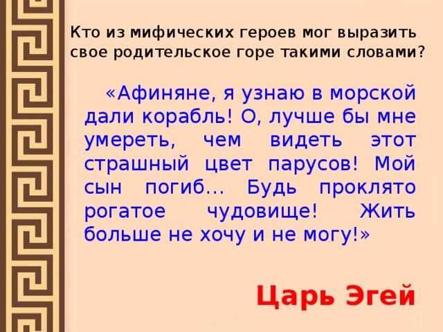 Кто из мифических героев мог выразить свое родительское горе такими словами?  «Афиняне, я узнаю в морской дали корабль! О, лучше бы мне умереть, чем видеть этот страшный цвет парусов! Мой сын погиб… Будь проклято рогатое чудовище! Жить больше не хочу и не могу!» Царь Эгей