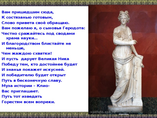 Вам пришедшим сюда, К состязанью готовым, Слово привета своё обращаю. Вам пожелаю я, о сыновья Геродота: Честно сражайтесь под сводами храма науки… И благородством блистайте не меньше, Чем жаждою схватки! И пусть дарует Великая Ника Победу тем, кто достойнее будет И знанья покажет искусней. И победителю будет открыт Путь в бесконечную славу. Муза истории – Клио- Вас приглашает. Путь тот изведать Горестям всем вопреки.