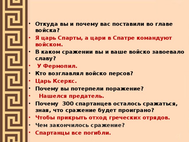 Откуда вы и почему вас поставили во главе войска? Я царь Спарты, а цари в Спатре командуют войском. В каком сражении вы и ваше войско завоевало славу?  У Фермопил. Кто возглавлял войско персов? Царь Ксеркс. Почему вы потерпели поражение?  Нашелся предатель. Почему 300 спартанцев осталось сражаться, зная, что сражение будет проиграно? Чтобы прикрыть отход греческих отрядов. Чем закончилось сражение? Спартанцы все погибли.