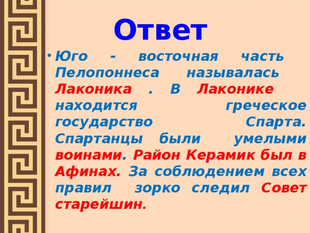 Ответ Юго - восточная часть Пелопоннеса называлась Лаконика . В Лаконике находится греческое государство Спарта. Спартанцы были умелыми воинами . Район Керамик был в Афинах. За соблюдением всех правил зорко следил Совет старейшин .